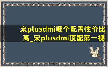 宋plusdmi哪个配置性价比高_宋plusdmi顶配第一视角