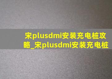 宋plusdmi安装充电桩攻略_宋plusdmi安装充电桩