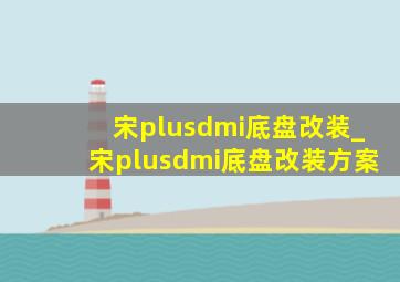 宋plusdmi底盘改装_宋plusdmi底盘改装方案