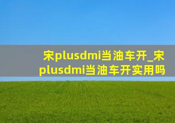 宋plusdmi当油车开_宋plusdmi当油车开实用吗