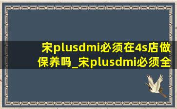 宋plusdmi必须在4s店做保养吗_宋plusdmi必须全程在4s店保养吗