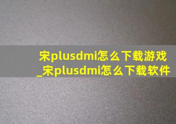 宋plusdmi怎么下载游戏_宋plusdmi怎么下载软件