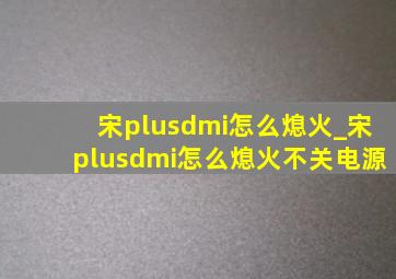 宋plusdmi怎么熄火_宋plusdmi怎么熄火不关电源