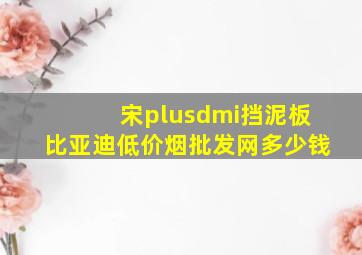 宋plusdmi挡泥板比亚迪(低价烟批发网)多少钱