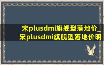 宋plusdmi旗舰型落地价_宋plusdmi旗舰型落地价明细