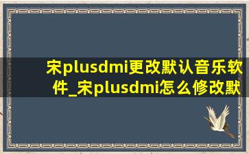 宋plusdmi更改默认音乐软件_宋plusdmi怎么修改默认音乐播放器