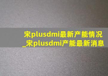 宋plusdmi最新产能情况_宋plusdmi产能最新消息