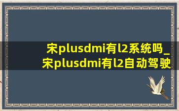 宋plusdmi有l2系统吗_宋plusdmi有l2自动驾驶吗