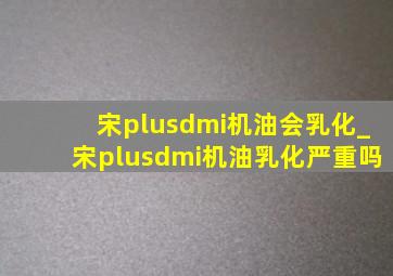 宋plusdmi机油会乳化_宋plusdmi机油乳化严重吗