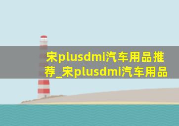 宋plusdmi汽车用品推荐_宋plusdmi汽车用品