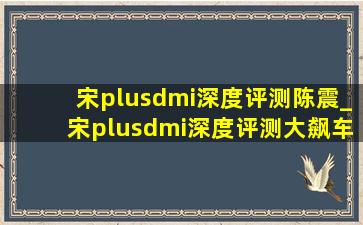 宋plusdmi深度评测陈震_宋plusdmi深度评测大飙车