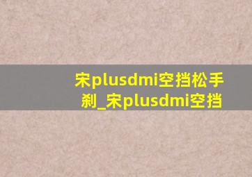 宋plusdmi空挡松手刹_宋plusdmi空挡