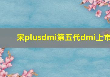 宋plusdmi第五代dmi上市