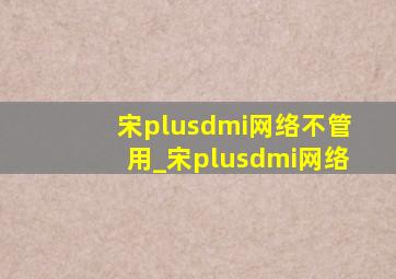 宋plusdmi网络不管用_宋plusdmi网络