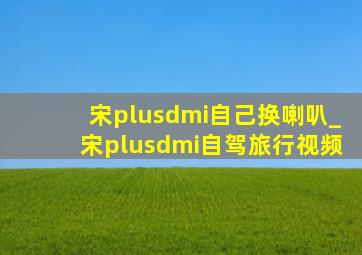 宋plusdmi自己换喇叭_宋plusdmi自驾旅行视频