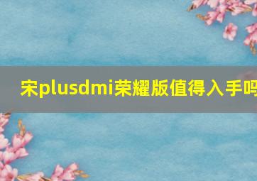 宋plusdmi荣耀版值得入手吗