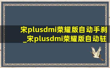 宋plusdmi荣耀版自动手刹_宋plusdmi荣耀版自动驻车功能