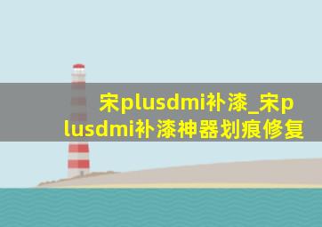 宋plusdmi补漆_宋plusdmi补漆神器划痕修复