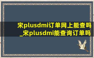 宋plusdmi订单网上能查吗_宋plusdmi能查询订单吗