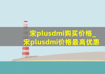 宋plusdmi购买价格_宋plusdmi价格最高优惠