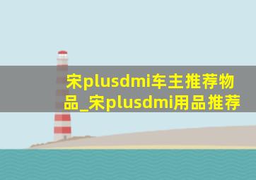 宋plusdmi车主推荐物品_宋plusdmi用品推荐