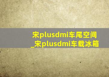 宋plusdmi车尾空间_宋plusdmi车载冰箱