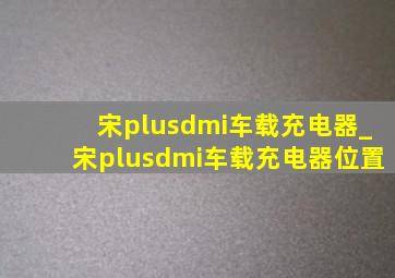 宋plusdmi车载充电器_宋plusdmi车载充电器位置