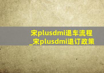 宋plusdmi退车流程_宋plusdmi退订政策