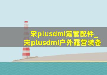 宋plusdmi露营配件_宋plusdmi户外露营装备