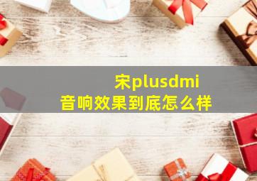 宋plusdmi音响效果到底怎么样