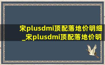 宋plusdmi顶配落地价明细_宋plusdmi顶配落地价明细测评