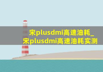 宋plusdmi高速油耗_宋plusdmi高速油耗实测