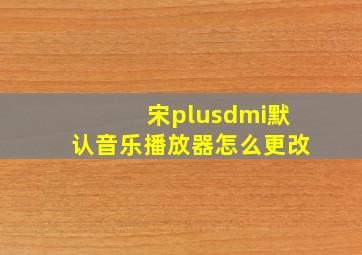 宋plusdmi默认音乐播放器怎么更改