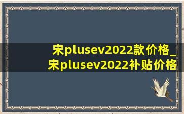 宋plusev2022款价格_宋plusev2022补贴价格