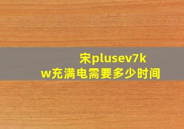 宋plusev7kw充满电需要多少时间