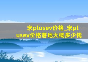 宋plusev价格_宋plusev价格落地大概多少钱