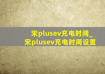 宋plusev充电时间_宋plusev充电时间设置