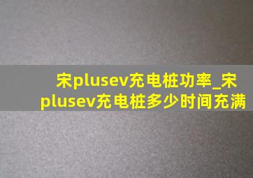 宋plusev充电桩功率_宋plusev充电桩多少时间充满