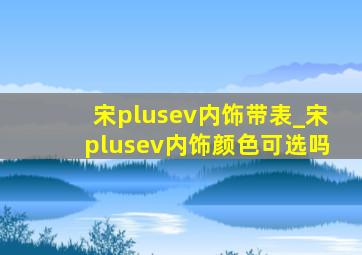 宋plusev内饰带表_宋plusev内饰颜色可选吗