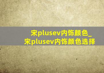 宋plusev内饰颜色_宋plusev内饰颜色选择