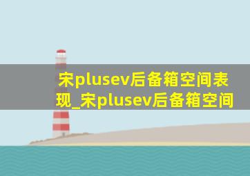 宋plusev后备箱空间表现_宋plusev后备箱空间