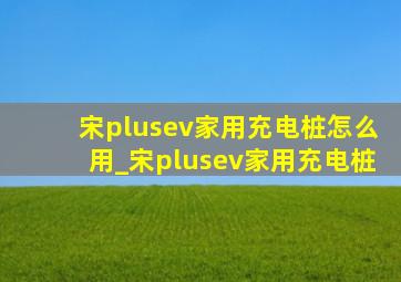 宋plusev家用充电桩怎么用_宋plusev家用充电桩