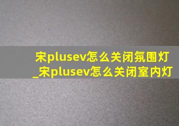 宋plusev怎么关闭氛围灯_宋plusev怎么关闭室内灯