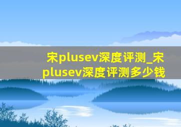 宋plusev深度评测_宋plusev深度评测多少钱