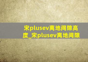 宋plusev离地间隙高度_宋plusev离地间隙