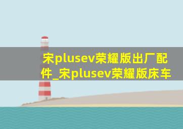 宋plusev荣耀版出厂配件_宋plusev荣耀版床车