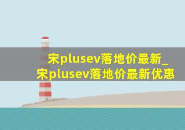 宋plusev落地价最新_宋plusev落地价最新优惠