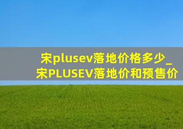 宋plusev落地价格多少_宋PLUSEV落地价和预售价