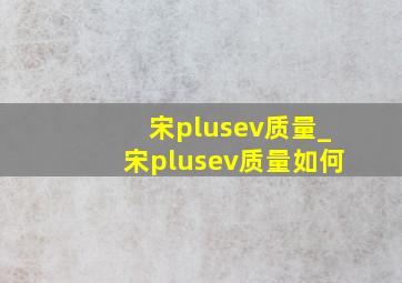 宋plusev质量_宋plusev质量如何