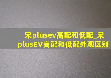 宋plusev高配和低配_宋plusEV高配和低配外观区别